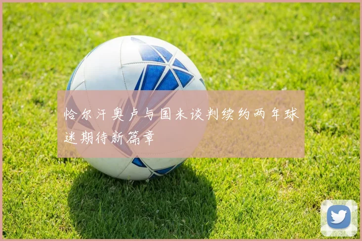 恰尔汗奥卢与国米谈判续约两年球迷期待新篇章